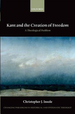 Kant and the Creation of Freedom: A Theological Problem (Changing Paradigms in Historical and Systematic Theology)