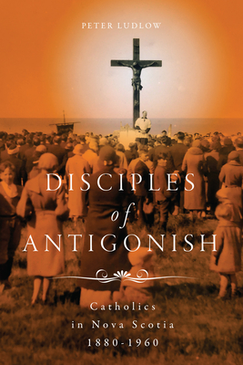 Disciples of Antigonish: Catholics in Nova Scotia, 18801960 (Volume 96) (McGill-Queen's Studies in the History of Religion)