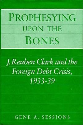 Image for Prophesying upon the Bones: J. Reuben Clark and the Foreign Debt Crisis, 1933-39 Prophesying upon the Bones: J. Reuben Clark and the Foreign Debt Crisis, 1933-39