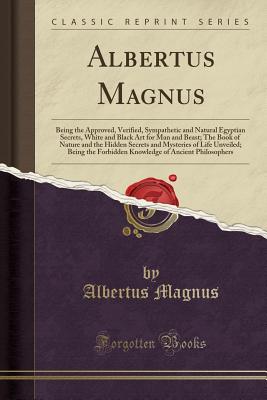 Albertus Magnus: Being the Approved, Verified, Sympathetic and Natural Egyptian Secrets, White and Black Art for Man and Beast; The Book of Nature and . Forbidden Knowledge of Ancient Philosophers