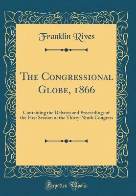 The Congressional Globe, 1866: Containing the Debates and Proceedings of the First Session of the Thirty-Ninth Congress (Classic Reprint) [Hardcover] Rives, Franklin