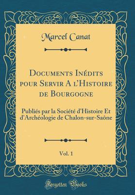 Documents Indits pour Servir A l'Histoire de Bourgogne, Vol. 1: Publis par la Socit d'Histoire Et d'Archologie de Chalon-sur-Sane (Classic Reprint) [Hardcover] Canat, Marcel