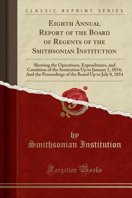 Eighth Annual Report of the Board of Regents of the Smithsonian Institution: Showing the Operations, Expenditures, and Condition of the Institution Up . Board Up to July 8, 1854 (Classic Reprint) [Paperback] Institution, Smithsonian