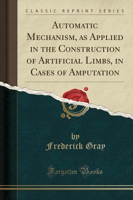 Automatic Mechanism, as Applied in the Construction of Artificial Limbs, in Cases of Amputation (Classic Reprint) [Paperback] Gray, Frederick