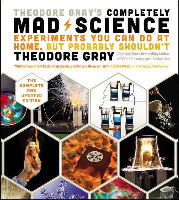 Theodore Gray's Completely Mad Science: Experiments You Can Do At Home But Probably Shouldn't - The Complete & Updated Edition