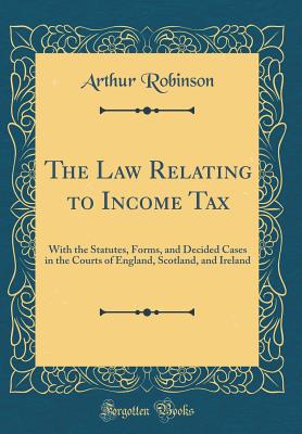 The Law Relating to Income Tax: With the Statutes, Forms, and Decided Cases in the Courts of England, Scotland, and Ireland (Classic Reprint) [Hardcover] Robinson, Arthur