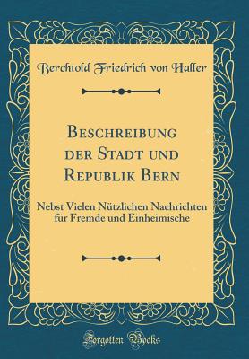 Beschreibung der Stadt und Republik Bern: Nebst Vielen Ntzlichen Nachrichten fr Fremde und Einheimische (Classic Reprint) [Hardcover] Haller, Berchtold Friedrich von