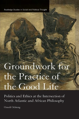 Groundwork for the Practice of the Good Life: Politics and Ethics at the Intersection of North Atlantic and African Philosophy (Routledge Studies in Social and Political Thought)