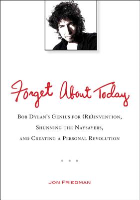 Forget About Today: Bob Dylans Genius for (Re)invention, Shunning the Naysayers, and Creating a Per sonal Revolution