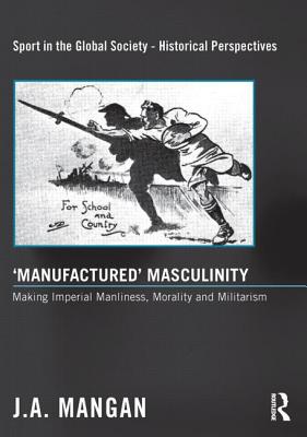 'Manufactured' Masculinity: Making Imperial Manliness, Morality and Militarism (Sport in the Global Society - Historical Perspectives)