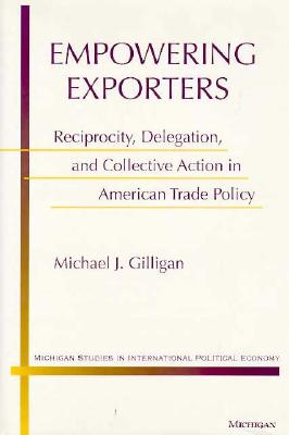Empowering Exporters: Reciprocity, Delegation, and Collective Action in American Trade Policy (Michigan Studies In International Political Economy)