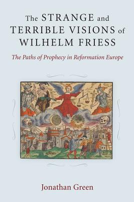 The Strange and Terrible Visions of Wilhelm Friess: The Paths of Prophecy in Reformation Europe (Cultures Of Knowledge In The Early Modern World)