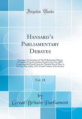 Hansard's Parliamentary Debates, Vol. 18: Forming a Continuation of the Parliamentary History of England, From the Earliest Period to the Year 1803; . the First Day of July, 1833, Fourth Volume of [Hardcover] Parliament, Great Britain