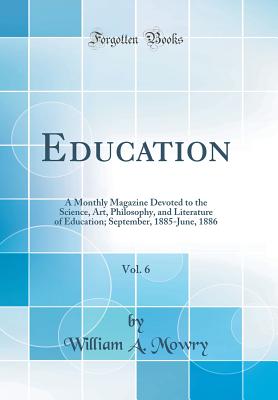 Education, Vol. 6: A Monthly Magazine Devoted to the Science, Art, Philosophy, and Literature of Education; September, 1885-June, 1886 (Classic Reprint) Mowry, William A.