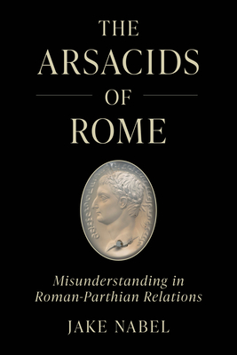 The Arsacids of Rome: Misunderstanding in Roman-Parthian Relations (Volume 2) (Iran and the Ancient World)