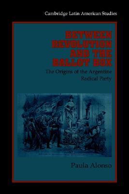 Between Revolution and Ballot Box: The Origins of the Argentine Radical Party in the 1890s: 86 (Cambridge Latin American Studies, Series Number 86) Alonso, Paula