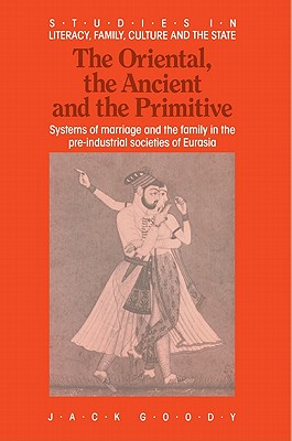 The Oriental, the Ancient and the Primitive: Systems of Marriage and the Family in the Pre-Industrial Societies of Eurasia (Studies in Literacy, the Family, Culture and the State)