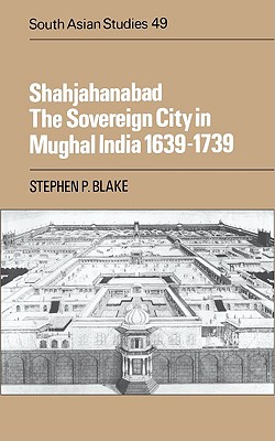 Shahjahanabad: The Sovereign City in Mughal India, 1639-1739 (Cambridge South Asian Studies, Volume 49)