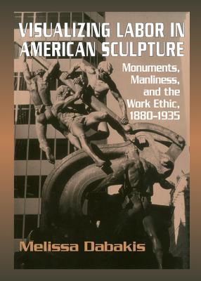 Visualizing Labor in American Sculpture: Monuments, Manliness, and the Work Ethic, 18801935 (Cambridge Studies in American Visual Culture)
