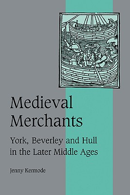 Medieval Merchants: York, Beverley and Hull in the Later Middle Ages (Cambridge Studies in Medieval Life and Thought: Fourth Series, Series Number 38)