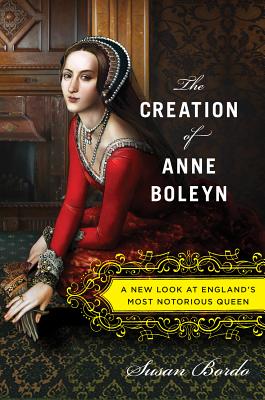 The Creation of Anne Boleyn: A New Look at Englands Most Notorious Queen