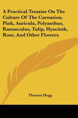 A Practical Treatise On The Culture Of The Carnation, Pink, Auricula, Polyanthus, Ranunculus, Tulip, Hyacinth, Rose, And Other Flowers