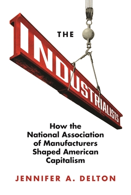 The Industrialists: How the National Association of Manufacturers Shaped American Capitalism (Politics and Society in Modern America, 135)