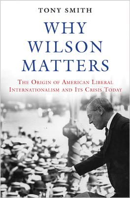 Why Wilson Matters: The Origin of American Liberal Internationalism and Its Crisis Today (Princeton Studies in International History and Politics)