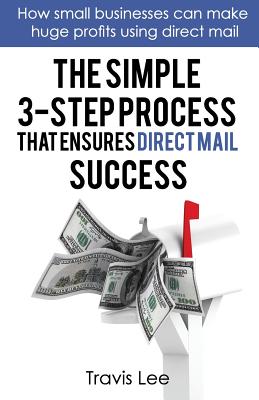 The Simple 3-Step Process That Ensures Direct Mail Success: How Small Businesses Can Make Huge Profits Using Direct Mail