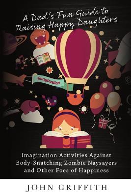 A Dad's Fun Guide to Raising Happy Daughters: Imagination Activities Against Body-Snatching Zombie Naysayers and Other Foes of Happiness