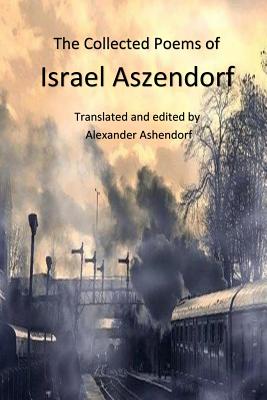 The Collected Poems of Israel Aszendorf: Translated by Alexander Ashendorf (Israel Aszendorf, Collected Works) (Volume 1)