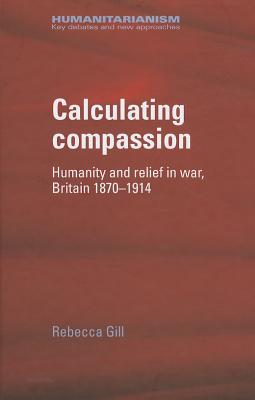 Calculating compassion: Humanity and relief in war, Britain 18701914 (Humanitarianism: Key Debates and New Approaches)
