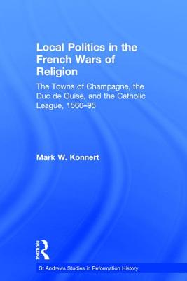 Local Politics in the French Wars of Religion: The Towns of Champagne, the Duc de Guise, and the Catholic League, 1560-95 (St Andrews Studies in Reformation History)