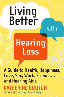 Living Better with Hearing Loss: A Guide to Health, Happiness, Love, Sex, Work, Friends . . . and Hearing Aids