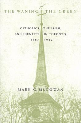 The Waning of the Green: Catholics, the Irish, and Identity in Toronto, 1887-1922 (McGill-Queen's Studies in the History of Religion)