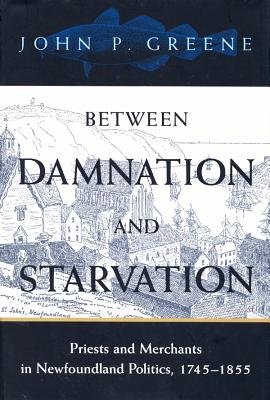 Between Damnation and Starvation: Priests and Merchants in Newfoundland Politics, 1745-1855 (McGill-Queen's Studies in the History of Religion, Series Two)