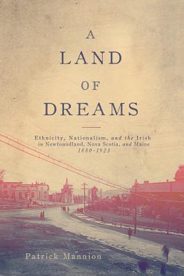 A Land of Dreams: Ethnicity, Nationalism, and the Irish in Newfoundland, Nova Scotia, and Maine, 18801923 (Volume 46) (McGill-Queens Studies in Ethnic History)