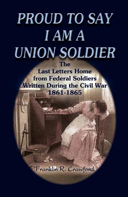 PROUD TO SAY I AM A UNION SOLDIER: THE LAST LETTERS HOME FROM FEDERAL SOLDIERS WRITTEN DURING THE CIVIL WAR, 1861-1865