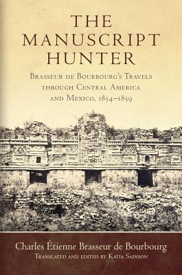 The Manuscript Hunter: Brasseur de Bourbourg's Travels through Central America and Mexico, 18541859 (Volume 84) (American Exploration and Travel Series)