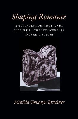 Shaping Romance: Interpretation, Truth, and Closure in Twelfth-Century French Fictions (The Middle Ages Series)