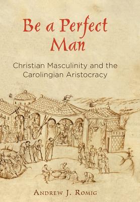 Be a Perfect Man: Christian Masculinity and the Carolingian Aristocracy (The Middle Ages Series)