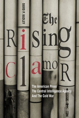 THE RISING CLAMOR: THE AMERICAN PRESS, THE CENTRAL INTELLIGENCE AGENCY, AND THE COLD WAR