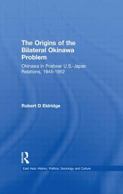 The Origins of the Bilateral Okinawa Problem: Okinawa in Postwar US-Japan Relations, 1945-1952 (East Asia)