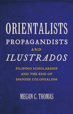 Orientalists, Propagandists, and Ilustrados: Filipino Scholarship and the End of Spanish Colonialism