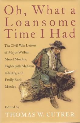 Oh, What a Loansome Time I Had: The Civil War Letters of Major William Morel Moxley, Eighteenth Alabama Infantry, and Emily Beck Moxley