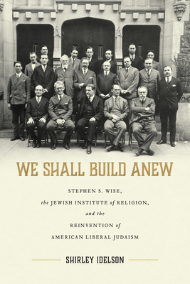 We Shall Build Anew: Stephen S. Wise, the Jewish Institute of Religion, and the Reinvention of American Liberal Judaism (Jews and Judaism: History and Culture)