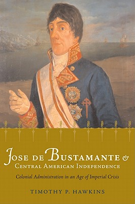 Jos de Bustamante and Central American Independence: Colonial Administration in an Age of Imperial Crisis (Atlantic Crossings)