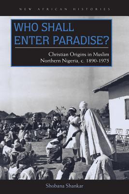 Who Shall Enter Paradise: Christian Origins in Muslim Northern Nigeria, c. 18901975 (New African Histories)