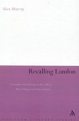 Recalling London: Literature and History in the Work of Peter Ackroyd and Iain Sinclair (Continuum Literary Studies)
