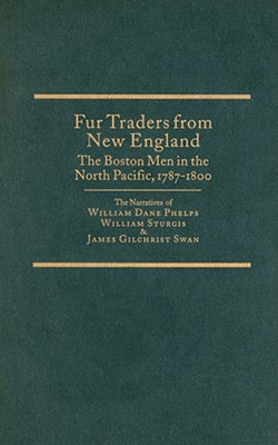 Fur Traders From New England The Boston Men In The North Pacific, 1787-1800 The Narratives of William Dane Phelps, William Sturgis, and James Gilchrist Swan